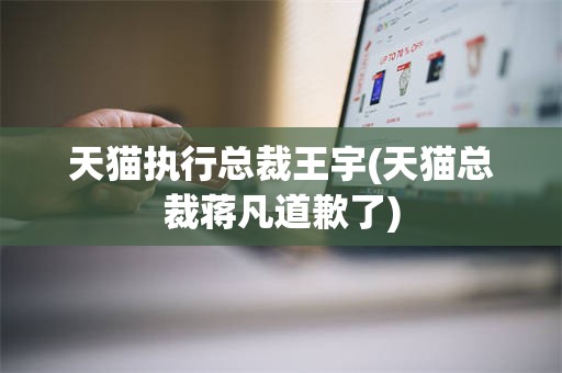 天猫执行总裁王宇(天猫总裁蒋凡道歉了)