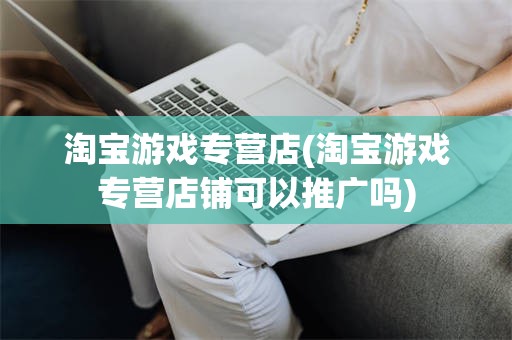淘宝游戏专营店(淘宝游戏专营店铺可以推广吗)