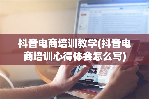 抖音电商培训教学(抖音电商培训心得体会怎么写)