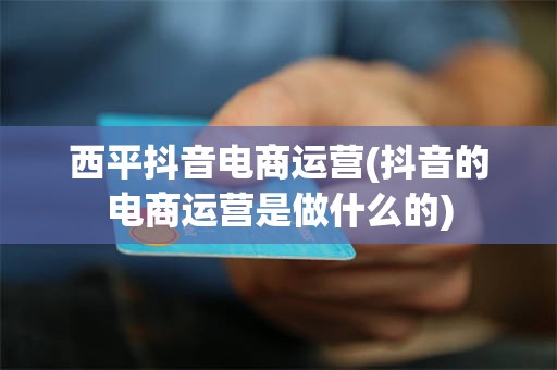西平抖音电商运营(抖音的电商运营是做什么的)