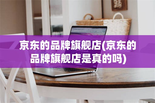 京东的品牌旗舰店(京东的品牌旗舰店是真的吗)