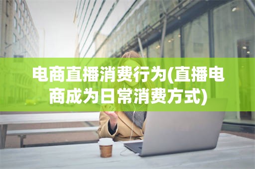 电商直播消费行为(直播电商成为日常消费方式)