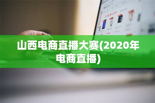 山西电商直播大赛(2020年电商直播)