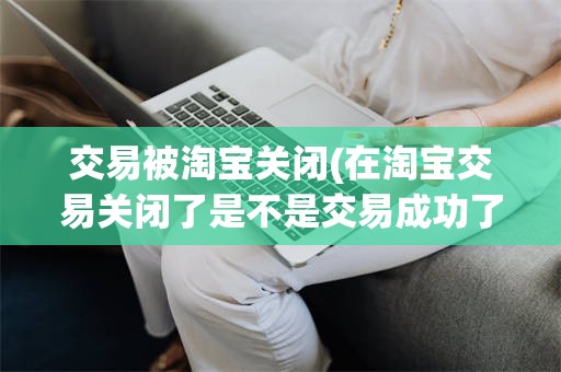 交易被淘宝关闭(在淘宝交易关闭了是不是交易成功了吗)
