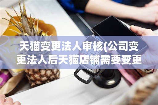 天猫变更法人审核(公司变更法人后天猫店铺需要变更法人信息吗)