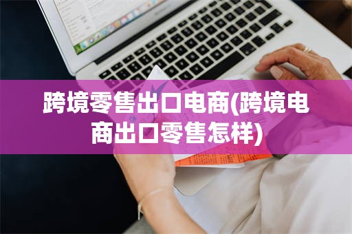 跨境零售出口电商(跨境电商出口零售怎样)