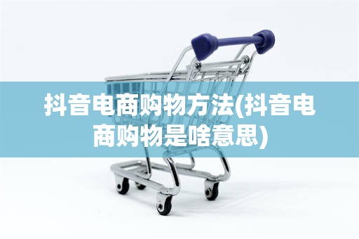 抖音电商购物方法(抖音电商购物是啥意思)