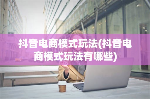 抖音电商模式玩法(抖音电商模式玩法有哪些)