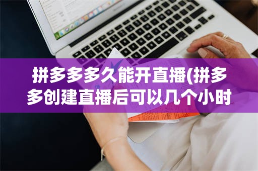 拼多多多久能开直播(拼多多创建直播后可以几个小时后开播嘛)