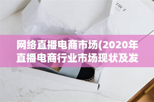 网络直播电商市场(2020年直播电商行业市场现状及发展趋势报告)
