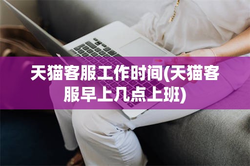 天猫客服工作时间(天猫客服早上几点上班)