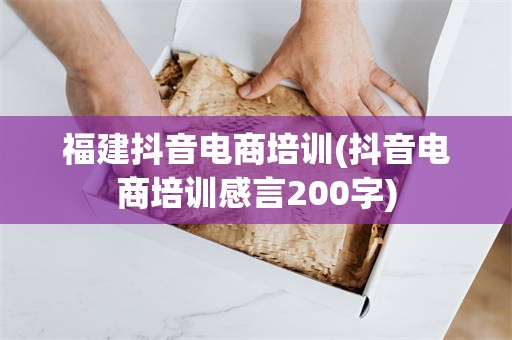 福建抖音电商培训(抖音电商培训感言200字)