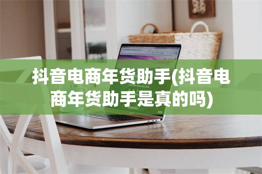 抖音电商年货助手(抖音电商年货助手是真的吗)