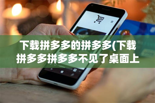 下载拼多多的拼多多(下载拼多多拼多多不见了桌面上没有了)