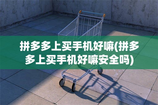 拼多多上买手机好嘛(拼多多上买手机好嘛安全吗)