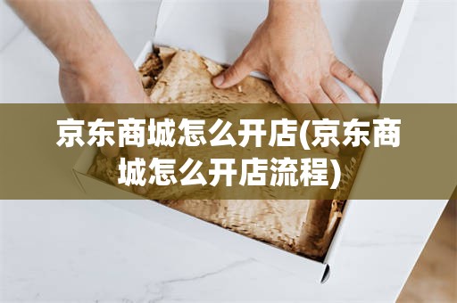 京东商城怎么开店(京东商城怎么开店流程)