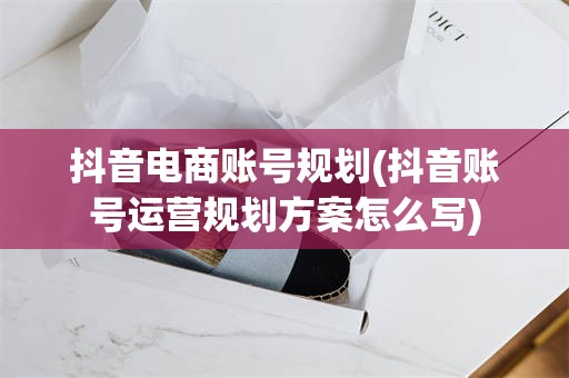 抖音电商账号规划(抖音账号运营规划方案怎么写)