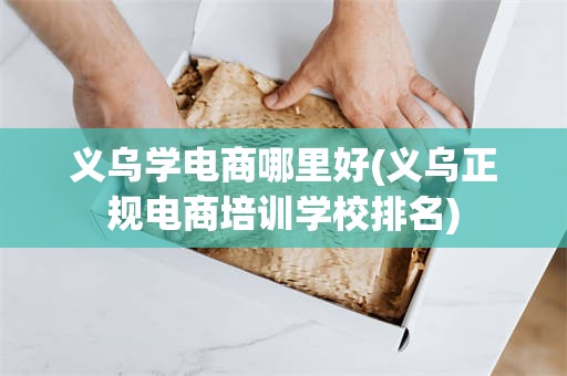 义乌学电商哪里好(义乌正规电商培训学校排名)