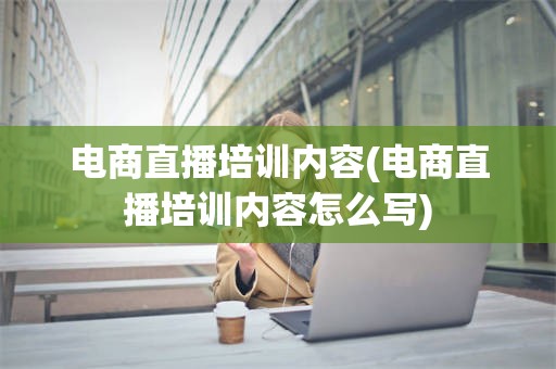 电商直播培训内容(电商直播培训内容怎么写)
