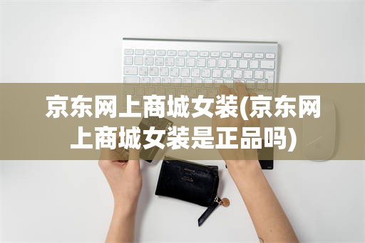 京东网上商城女装(京东网上商城女装是正品吗)