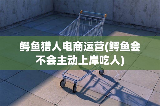 鳄鱼猎人电商运营(鳄鱼会不会主动上岸吃人)
