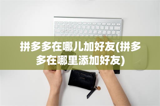 拼多多在哪儿加好友(拼多多在哪里添加好友)