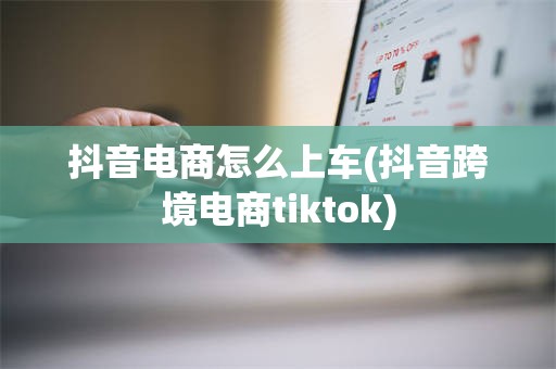 抖音电商怎么上车(抖音跨境电商tiktok)