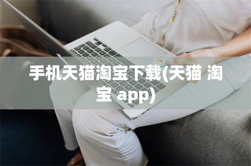 手机天猫淘宝下载(天猫 淘宝 app)