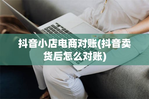 抖音小店电商对账(抖音卖货后怎么对账)