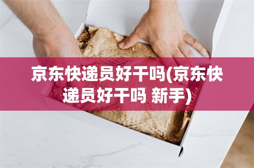 京东快递员好干吗(京东快递员好干吗 新手)
