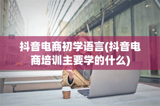 抖音电商初学语言(抖音电商培训主要学的什么)