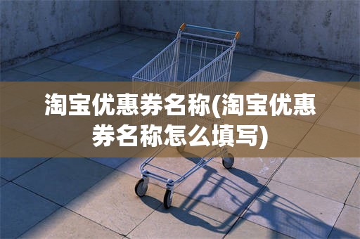 淘宝优惠券名称(淘宝优惠券名称怎么填写)