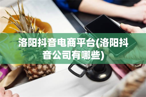 洛阳抖音电商平台(洛阳抖音公司有哪些)