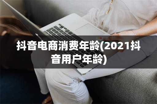 抖音电商消费年龄(2021抖音用户年龄)