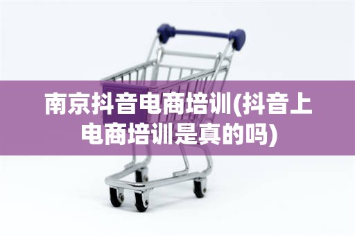 南京抖音电商培训(抖音上电商培训是真的吗)