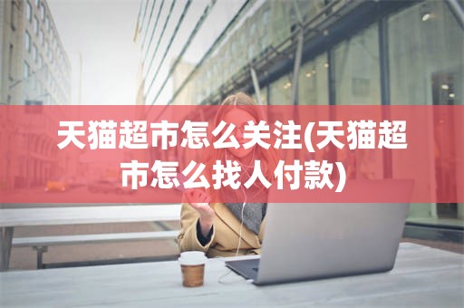 天猫超市怎么关注(天猫超市怎么找人付款)