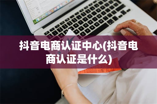 抖音电商认证中心(抖音电商认证是什么)
