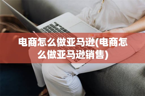 电商怎么做亚马逊(电商怎么做亚马逊销售)