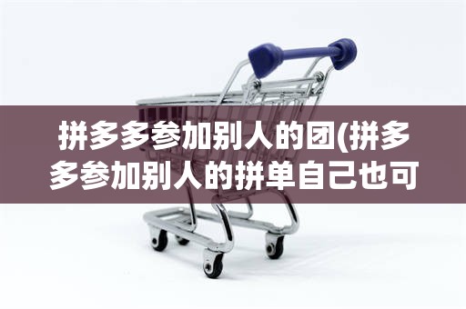 拼多多参加别人的团(拼多多参加别人的拼单自己也可以拿到货吗)