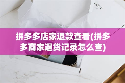 拼多多店家退款查看(拼多多商家退货记录怎么查)