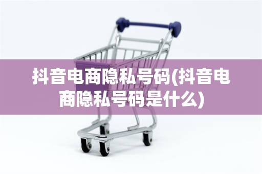 抖音电商隐私号码(抖音电商隐私号码是什么)