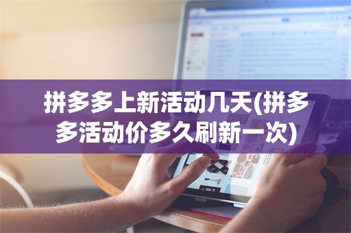 拼多多上新活动几天(拼多多活动价多久刷新一次)