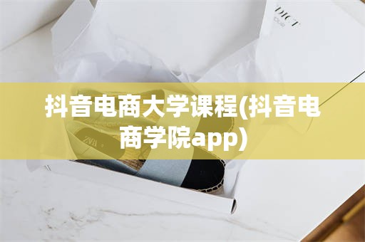 抖音电商大学课程(抖音电商学院app)