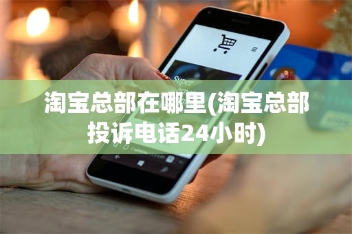 淘宝总部在哪里(淘宝总部投诉电话24小时)