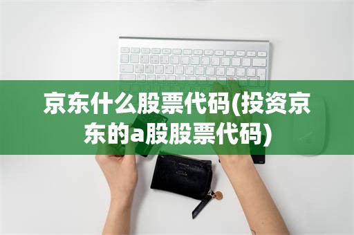 京东什么股票代码(投资京东的a股股票代码)