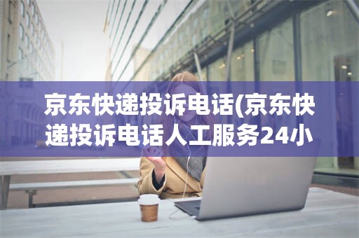 京东快递投诉电话(京东快递投诉电话人工服务24小时)