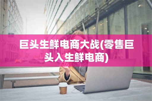 巨头生鲜电商大战(零售巨头入生鲜电商)