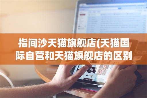 指间沙天猫旗舰店(天猫国际自营和天猫旗舰店的区别)