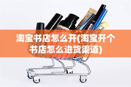 淘宝书店怎么开(淘宝开个书店怎么进货渠道)