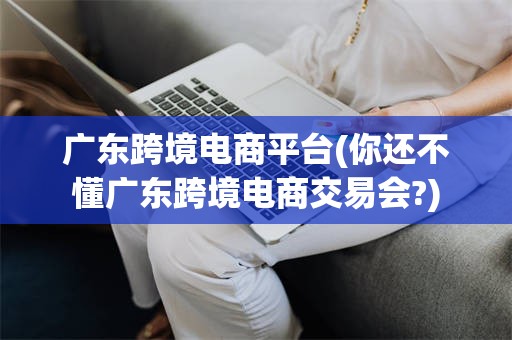 广东跨境电商平台(你还不懂广东跨境电商交易会?)